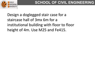 SCHOOL OF CIVIL ENGINEERING
Design a doglegged stair case for a
staircase hall of 3mx 6m for a
institutional building with floor to floor
height of 4m. Use M25 and Fe415.
 