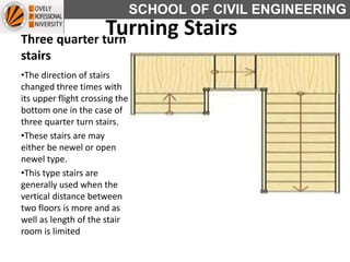 SCHOOL OF CIVIL ENGINEERING
Three quarter turn
stairs
•The direction of stairs
changed three times with
its upper flight crossing the
bottom one in the case of
three quarter turn stairs.
•These stairs are may
either be newel or open
newel type.
•This type stairs are
generally used when the
vertical distance between
two floors is more and as
well as length of the stair
room is limited
Turning Stairs
 