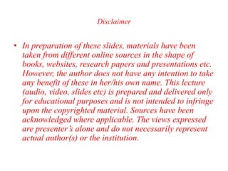 Disclaimer
• In preparation of these slides, materials have been
taken from different online sources in the shape of
books, websites, research papers and presentations etc.
However, the author does not have any intention to take
any benefit of these in her/his own name. This lecture
(audio, video, slides etc) is prepared and delivered only
for educational purposes and is not intended to infringe
upon the copyrighted material. Sources have been
acknowledged where applicable. The views expressed
are presenter’s alone and do not necessarily represent
actual author(s) or the institution.
 