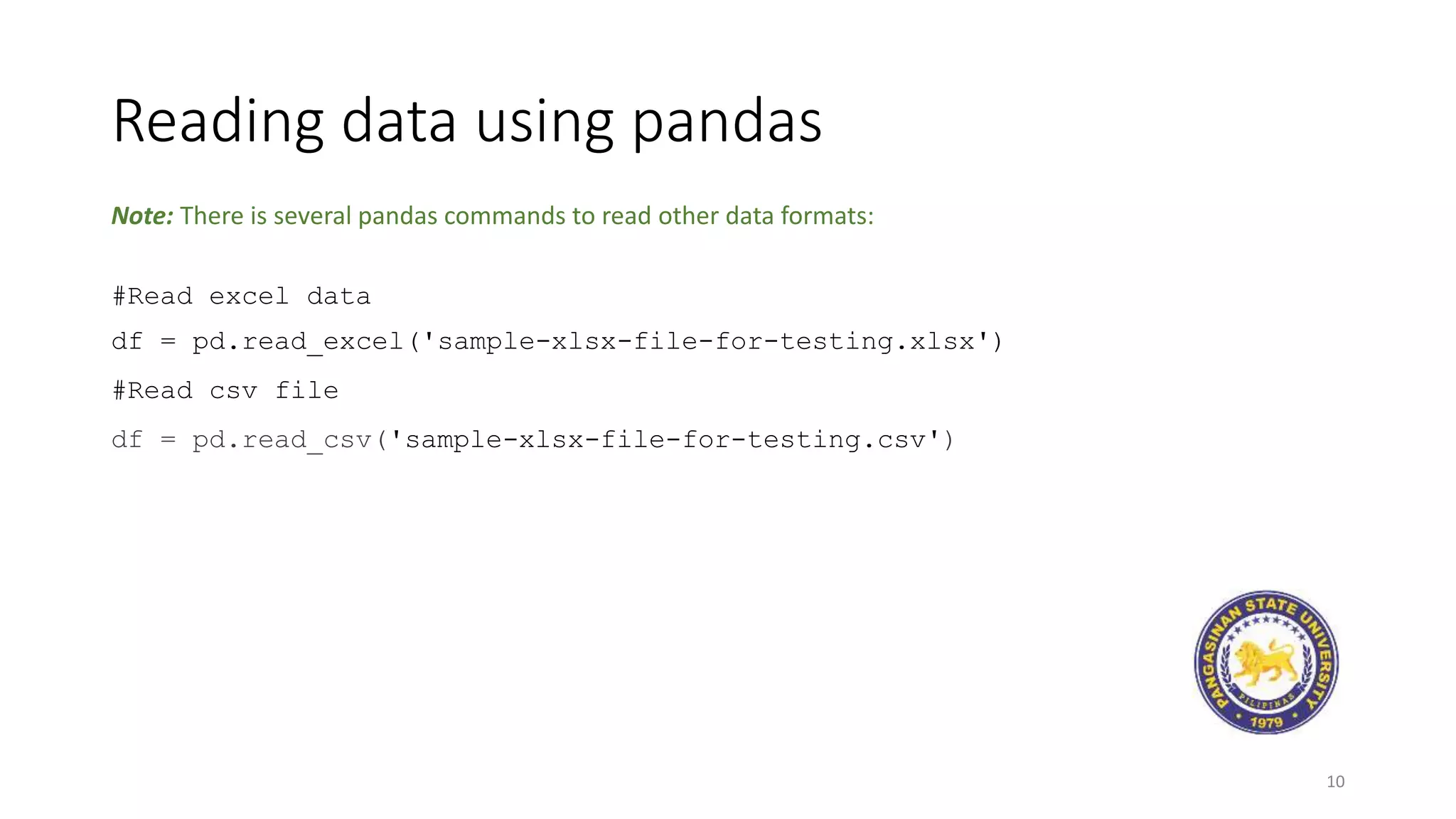 Reading data using pandas
10
#Read excel data
df = pd.read_excel('sample-xlsx-file-for-testing.xlsx')
#Read csv file
df = pd.read_csv('sample-xlsx-file-for-testing.csv')
Note: There is several pandas commands to read other data formats:
 