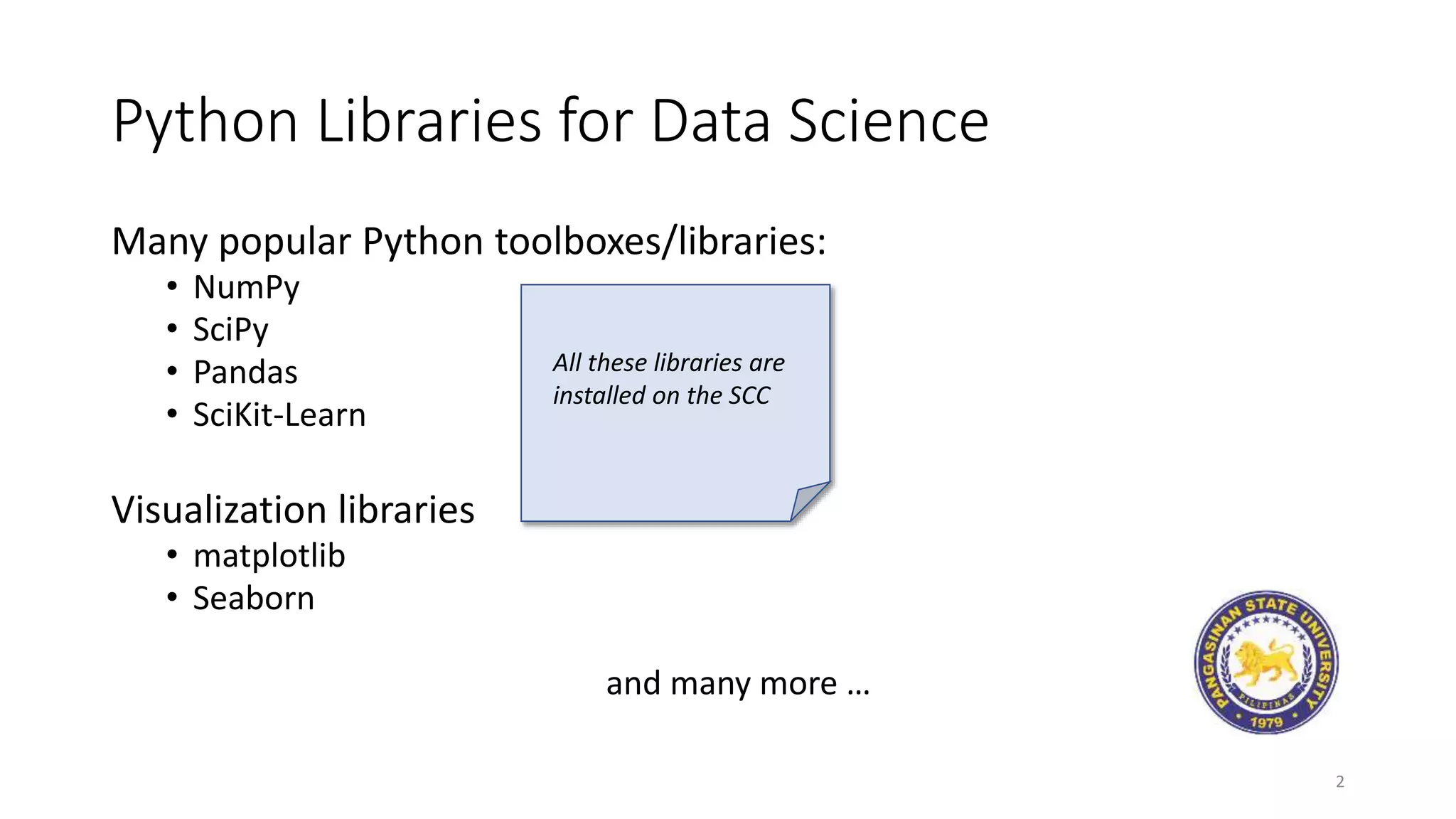 Python Libraries for Data Science
Many popular Python toolboxes/libraries:
• NumPy
• SciPy
• Pandas
• SciKit-Learn
Visualization libraries
• matplotlib
• Seaborn
and many more …
2
All these libraries are
installed on the SCC
 