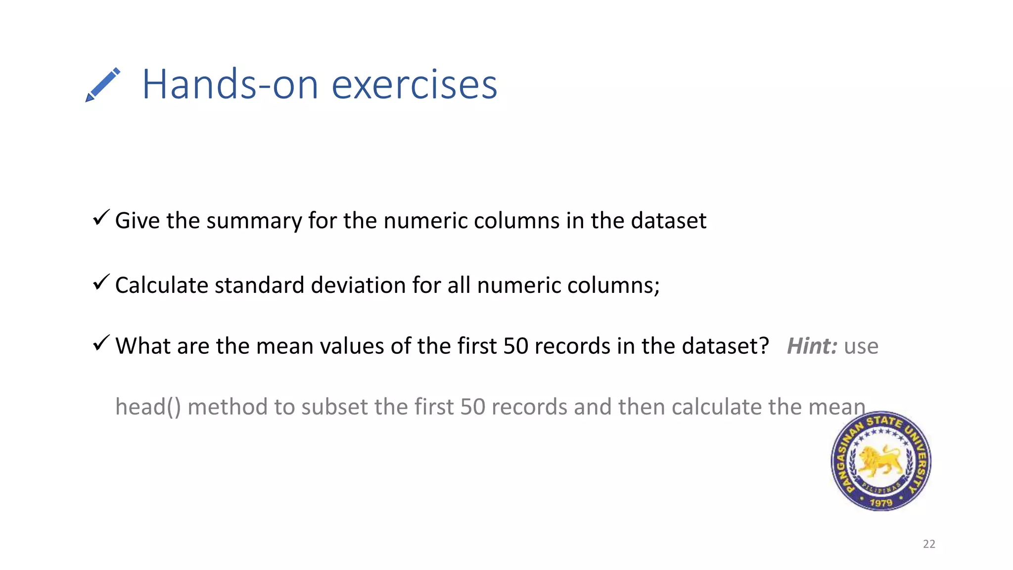 Hands-on exercises
22
 Give the summary for the numeric columns in the dataset
 Calculate standard deviation for all numeric columns;
 What are the mean values of the first 50 records in the dataset? Hint: use
head() method to subset the first 50 records and then calculate the mean
 
