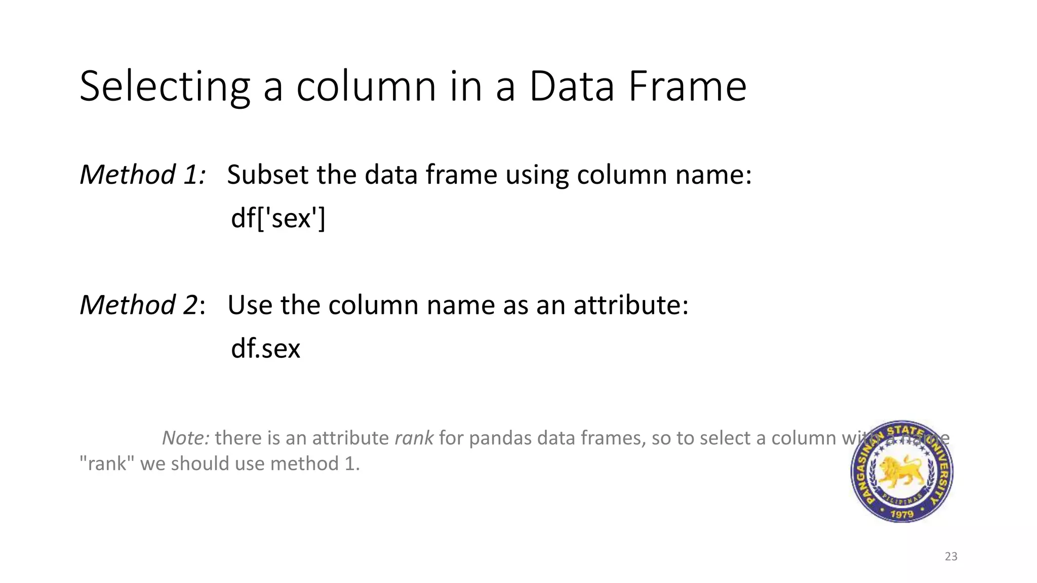 Selecting a column in a Data Frame
Method 1: Subset the data frame using column name:
df['sex']
Method 2: Use the column name as an attribute:
df.sex
Note: there is an attribute rank for pandas data frames, so to select a column with a name
"rank" we should use method 1.
23
 