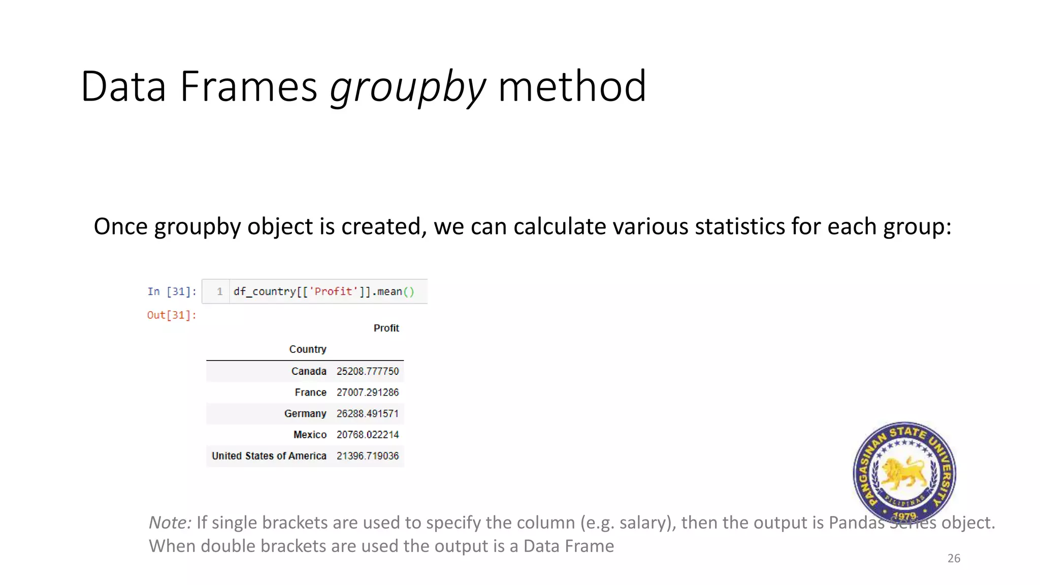 Data Frames groupby method
26
Once groupby object is created, we can calculate various statistics for each group:
Note: If single brackets are used to specify the column (e.g. salary), then the output is Pandas Series object.
When double brackets are used the output is a Data Frame
 