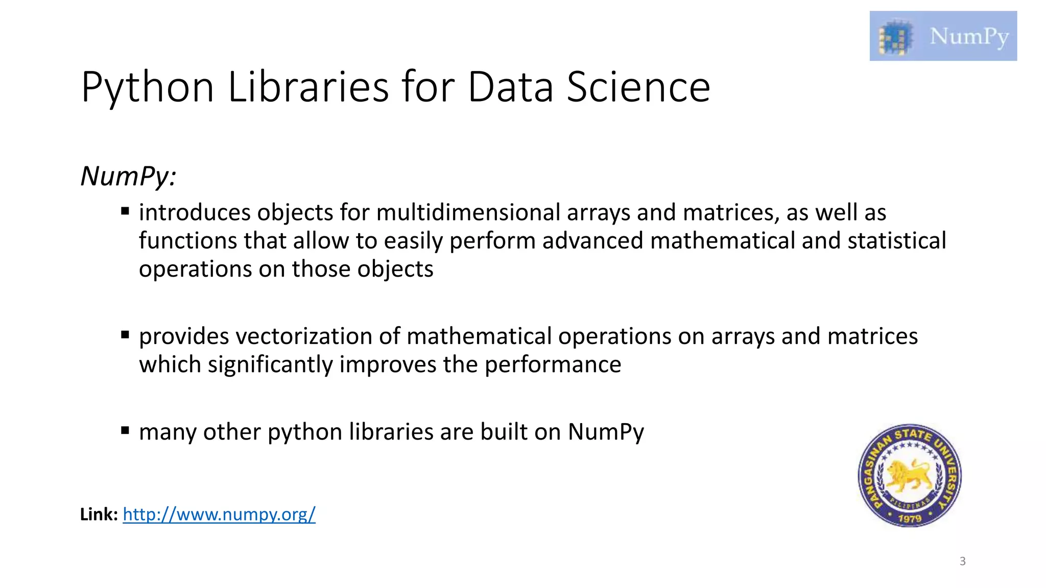 Python Libraries for Data Science
NumPy:
 introduces objects for multidimensional arrays and matrices, as well as
functions that allow to easily perform advanced mathematical and statistical
operations on those objects
 provides vectorization of mathematical operations on arrays and matrices
which significantly improves the performance
 many other python libraries are built on NumPy
3
Link: http://www.numpy.org/
 