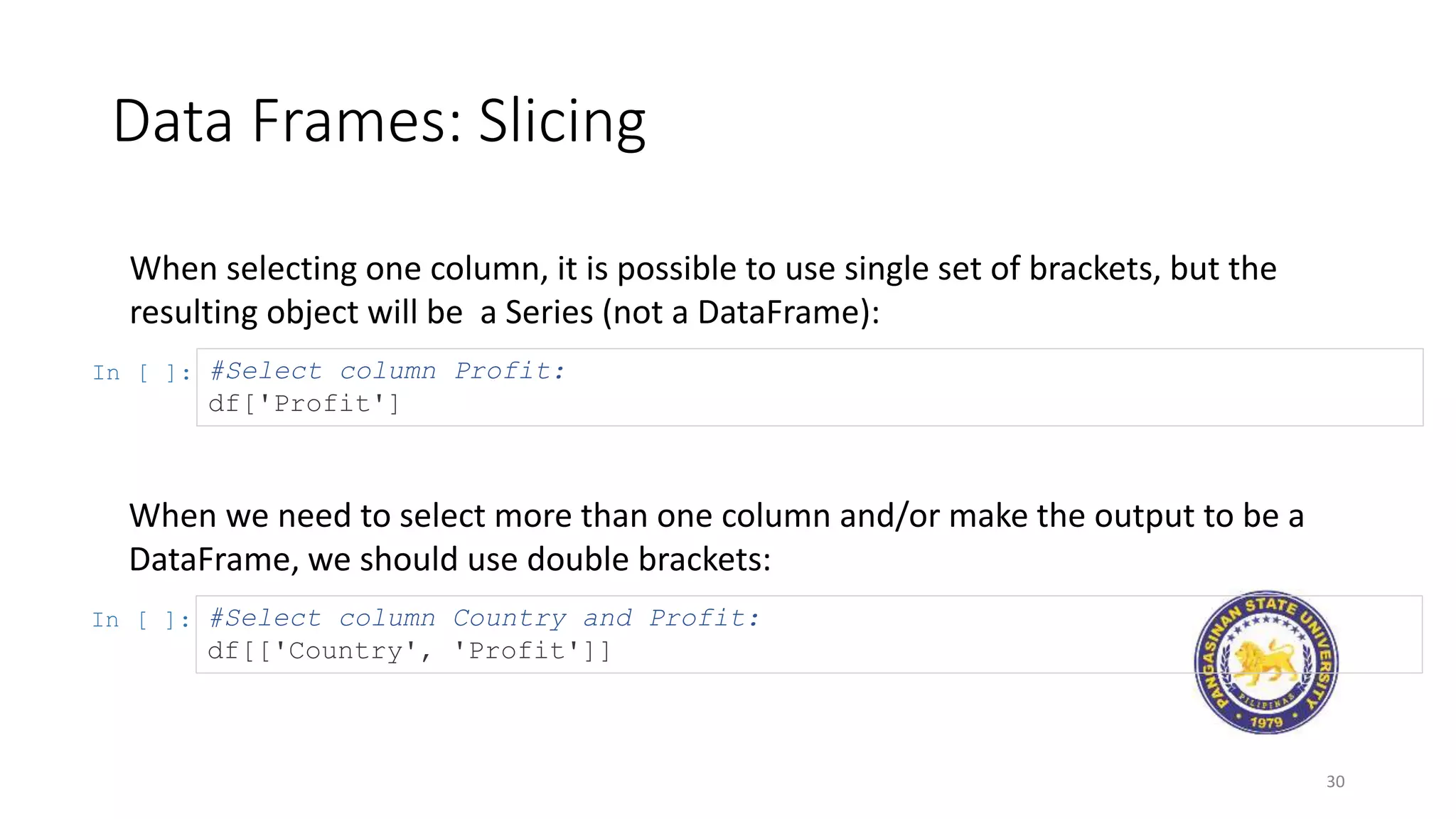 Data Frames: Slicing
30
When selecting one column, it is possible to use single set of brackets, but the
resulting object will be a Series (not a DataFrame):
In [ ]: #Select column Profit:
df['Profit']
When we need to select more than one column and/or make the output to be a
DataFrame, we should use double brackets:
In [ ]: #Select column Country and Profit:
df[['Country', 'Profit']]
 