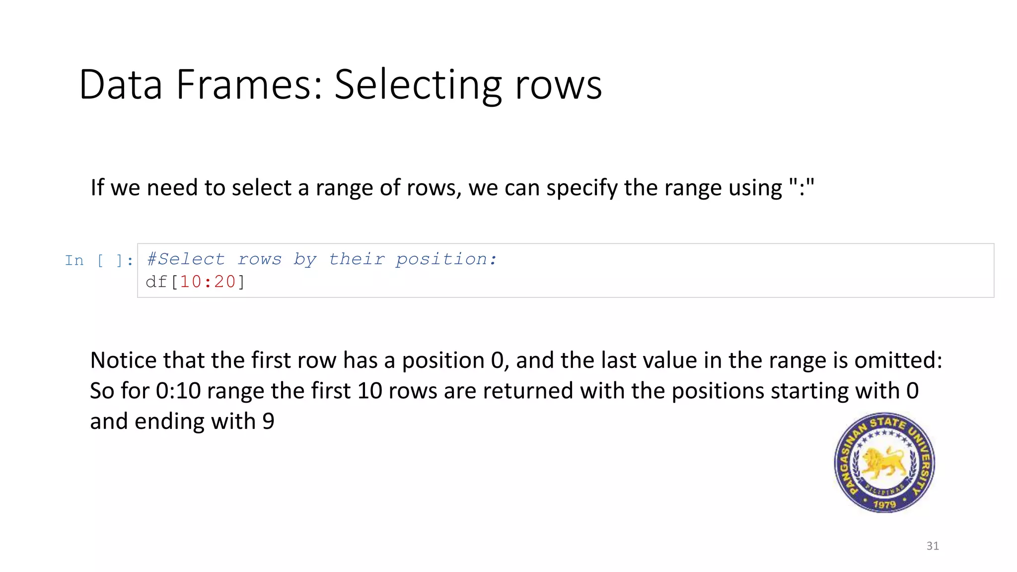 Data Frames: Selecting rows
31
If we need to select a range of rows, we can specify the range using ":"
In [ ]: #Select rows by their position:
df[10:20]
Notice that the first row has a position 0, and the last value in the range is omitted:
So for 0:10 range the first 10 rows are returned with the positions starting with 0
and ending with 9
 