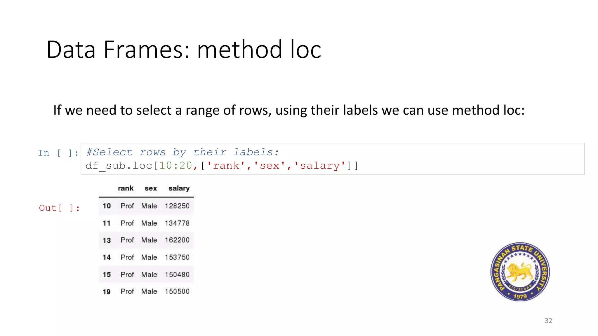 Data Frames: method loc
32
If we need to select a range of rows, using their labels we can use method loc:
In [ ]: #Select rows by their labels:
df_sub.loc[10:20,['rank','sex','salary']]
Out[ ]:
 
