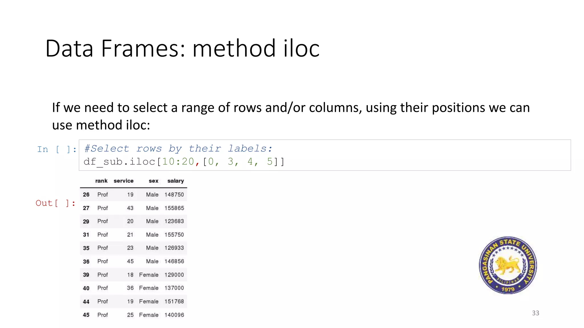 Data Frames: method iloc
33
If we need to select a range of rows and/or columns, using their positions we can
use method iloc:
In [ ]: #Select rows by their labels:
df_sub.iloc[10:20,[0, 3, 4, 5]]
Out[ ]:
 