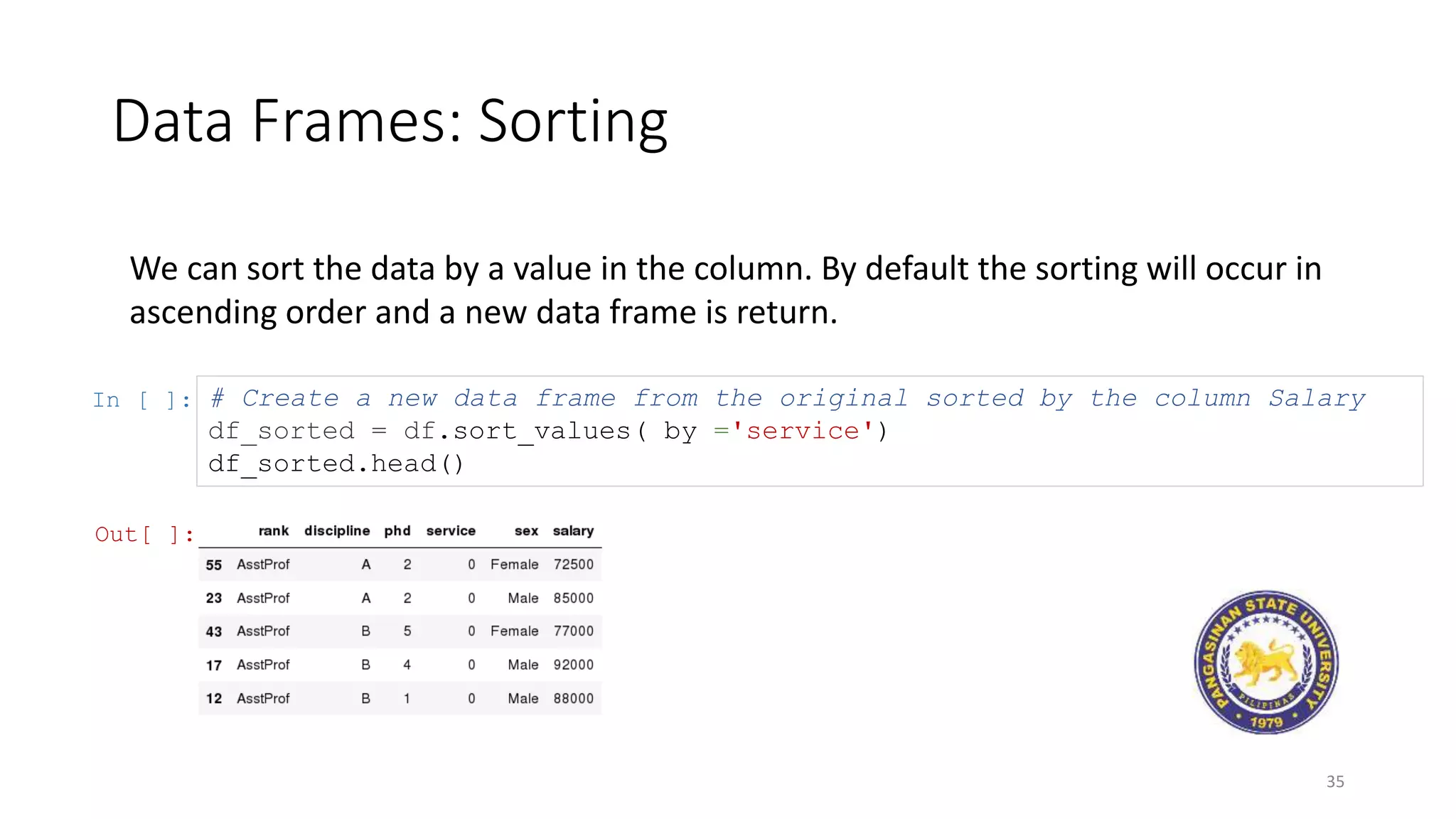 Data Frames: Sorting
35
We can sort the data by a value in the column. By default the sorting will occur in
ascending order and a new data frame is return.
In [ ]: # Create a new data frame from the original sorted by the column Salary
df_sorted = df.sort_values( by ='service')
df_sorted.head()
Out[ ]:
 