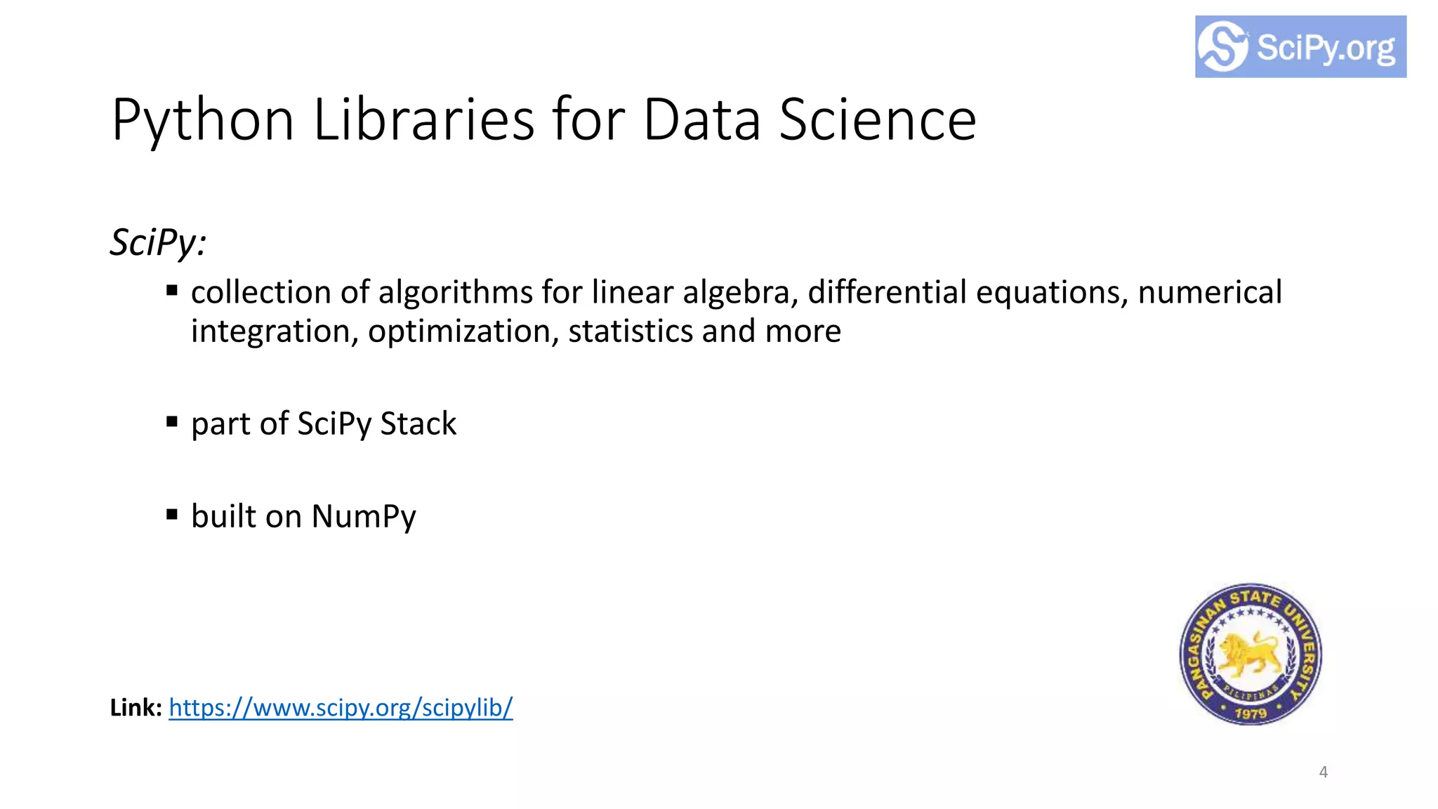 Python Libraries for Data Science
SciPy:
 collection of algorithms for linear algebra, differential equations, numerical
integration, optimization, statistics and more
 part of SciPy Stack
 built on NumPy
4
Link: https://www.scipy.org/scipylib/
 
