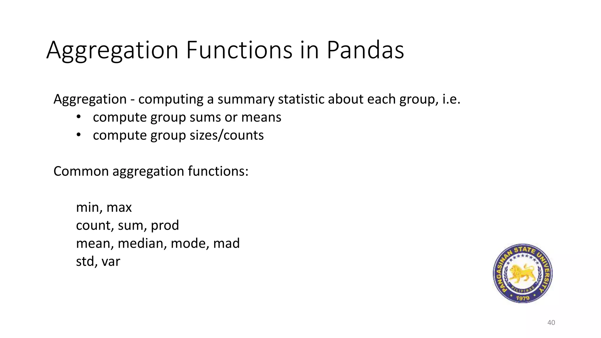Aggregation Functions in Pandas
40
Aggregation - computing a summary statistic about each group, i.e.
• compute group sums or means
• compute group sizes/counts
Common aggregation functions:
min, max
count, sum, prod
mean, median, mode, mad
std, var
 