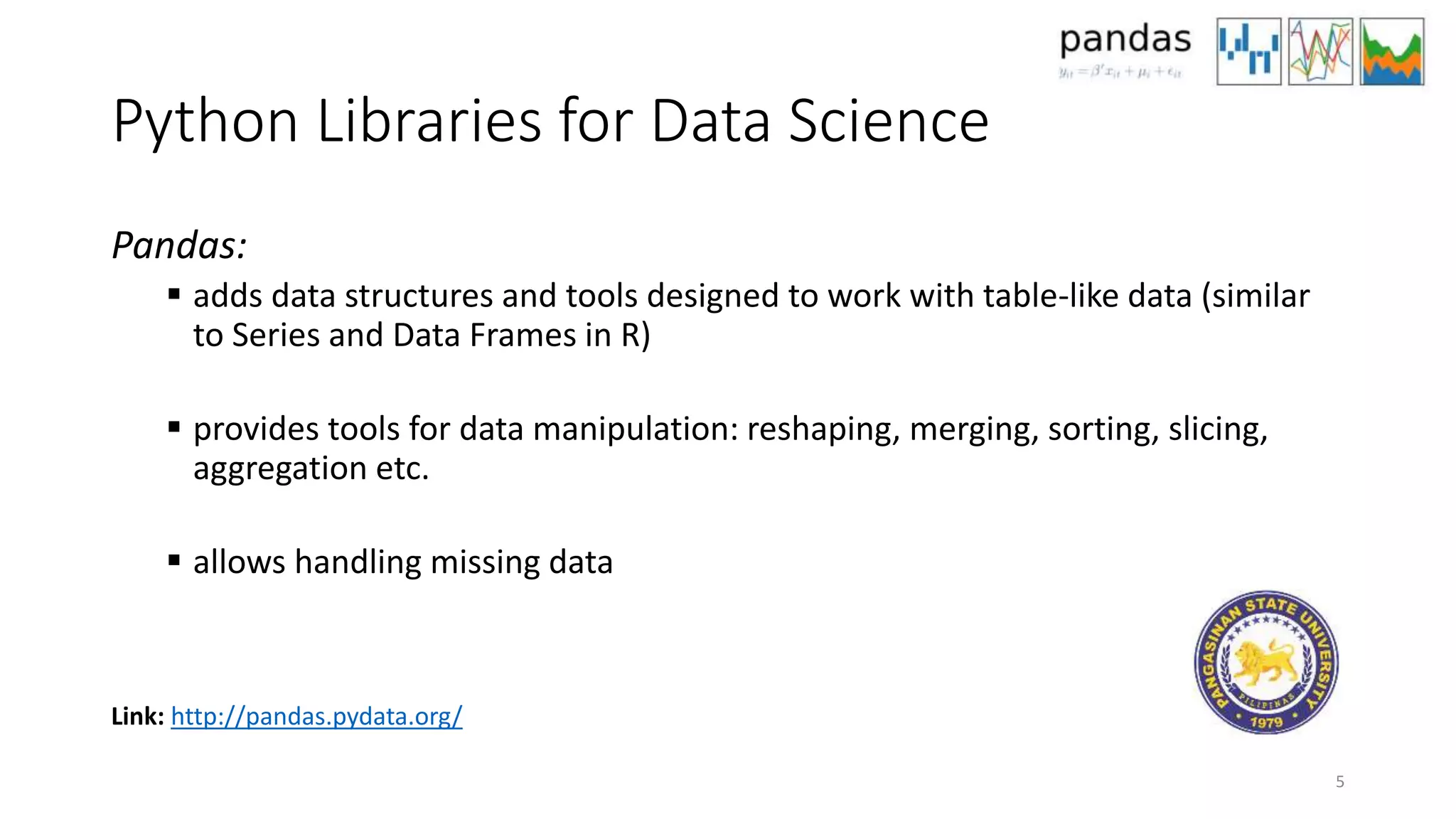 Python Libraries for Data Science
Pandas:
 adds data structures and tools designed to work with table-like data (similar
to Series and Data Frames in R)
 provides tools for data manipulation: reshaping, merging, sorting, slicing,
aggregation etc.
 allows handling missing data
5
Link: http://pandas.pydata.org/
 