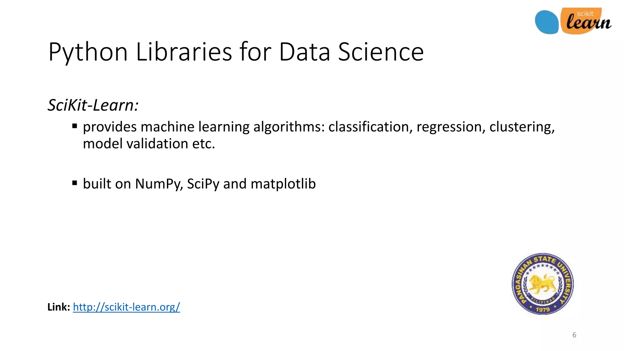 Link: http://scikit-learn.org/
Python Libraries for Data Science
SciKit-Learn:
 provides machine learning algorithms: classification, regression, clustering,
model validation etc.
 built on NumPy, SciPy and matplotlib
6
 