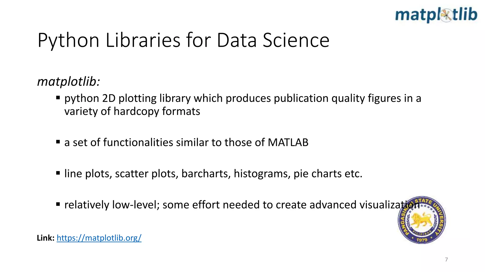 Python Libraries for Data Science
matplotlib:
 python 2D plotting library which produces publication quality figures in a
variety of hardcopy formats
 a set of functionalities similar to those of MATLAB
 line plots, scatter plots, barcharts, histograms, pie charts etc.
 relatively low-level; some effort needed to create advanced visualization
7
Link: https://matplotlib.org/
 
