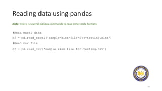 Reading data using pandas
10
#Read excel data
df = pd.read_excel('sample-xlsx-file-for-testing.xlsx')
#Read csv file
df = pd.read_csv('sample-xlsx-file-for-testing.csv')
Note: There is several pandas commands to read other data formats:
 
