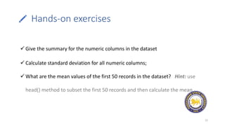 Hands-on exercises
22
 Give the summary for the numeric columns in the dataset
 Calculate standard deviation for all numeric columns;
 What are the mean values of the first 50 records in the dataset? Hint: use
head() method to subset the first 50 records and then calculate the mean
 