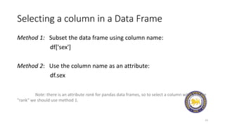 Selecting a column in a Data Frame
Method 1: Subset the data frame using column name:
df['sex']
Method 2: Use the column name as an attribute:
df.sex
Note: there is an attribute rank for pandas data frames, so to select a column with a name
"rank" we should use method 1.
23
 