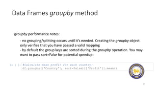 Data Frames groupby method
27
groupby performance notes:
- no grouping/splitting occurs until it's needed. Creating the groupby object
only verifies that you have passed a valid mapping
- by default the group keys are sorted during the groupby operation. You may
want to pass sort=False for potential speedup:
In [ ]: #Calculate mean profit for each country:
df.groupby(['Country'], sort=False)[['Profit']].mean()
 