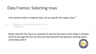 Data Frames: Selecting rows
31
If we need to select a range of rows, we can specify the range using ":"
In [ ]: #Select rows by their position:
df[10:20]
Notice that the first row has a position 0, and the last value in the range is omitted:
So for 0:10 range the first 10 rows are returned with the positions starting with 0
and ending with 9
 