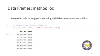 Data Frames: method loc
32
If we need to select a range of rows, using their labels we can use method loc:
In [ ]: #Select rows by their labels:
df_sub.loc[10:20,['rank','sex','salary']]
Out[ ]:
 