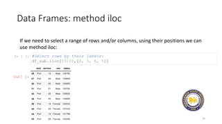 Data Frames: method iloc
33
If we need to select a range of rows and/or columns, using their positions we can
use method iloc:
In [ ]: #Select rows by their labels:
df_sub.iloc[10:20,[0, 3, 4, 5]]
Out[ ]:
 