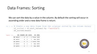 Data Frames: Sorting
35
We can sort the data by a value in the column. By default the sorting will occur in
ascending order and a new data frame is return.
In [ ]: # Create a new data frame from the original sorted by the column Salary
df_sorted = df.sort_values( by ='service')
df_sorted.head()
Out[ ]:
 