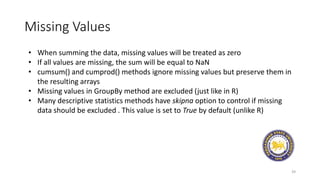 Missing Values
39
• When summing the data, missing values will be treated as zero
• If all values are missing, the sum will be equal to NaN
• cumsum() and cumprod() methods ignore missing values but preserve them in
the resulting arrays
• Missing values in GroupBy method are excluded (just like in R)
• Many descriptive statistics methods have skipna option to control if missing
data should be excluded . This value is set to True by default (unlike R)
 