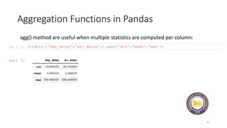 Aggregation Functions in Pandas
41
agg() method are useful when multiple statistics are computed per column:
In [ ]: flights[['dep_delay','arr_delay']].agg(['min','mean','max'])
Out[ ]:
 