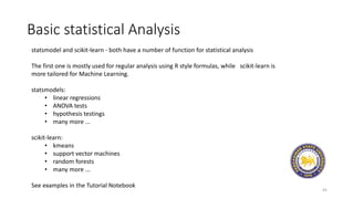 Basic statistical Analysis
45
statsmodel and scikit-learn - both have a number of function for statistical analysis
The first one is mostly used for regular analysis using R style formulas, while scikit-learn is
more tailored for Machine Learning.
statsmodels:
• linear regressions
• ANOVA tests
• hypothesis testings
• many more ...
scikit-learn:
• kmeans
• support vector machines
• random forests
• many more ...
See examples in the Tutorial Notebook
 