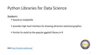 Python Libraries for Data Science
Seaborn:
 based on matplotlib
 provides high level interface for drawing attractive statistical graphics
 Similar (in style) to the popular ggplot2 library in R
8
Link: https://seaborn.pydata.org/
 