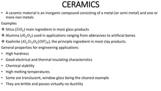 CERAMICS
• A ceramic material is an inorganic compound consisting of a metal (or semi metal) and one or
more non metals
Examples
 Silica (𝑆𝑖𝑂2) main ingredient in most glass products
 Alumina (𝐴𝑙2𝑂3) used in applications ranging from abbrasives to artificial bones
 Kaolinite (𝐴𝑙2𝑆𝑖2𝑂5(𝑂𝐻)4), the principle ingredient in most clay products.
General properties for engineering applications
• High hardness
• Good electrical and thermal insulating characteristics
• Chemical stability
• High melting temperatures
• Some are translucent, window glass being the clearest example
• They are brittle and posses virtually no ductility
 