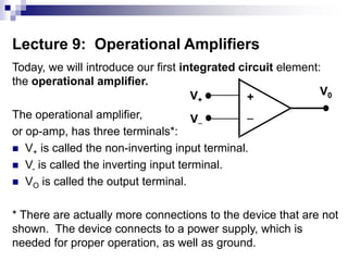Lecture 9: Operational Amplifiers
Today, we will introduce our first integrated circuit element:
the operational amplifier.
The operational amplifier,
or op-amp, has three terminals*:
 V+ is called the non-inverting input terminal.
 V- is called the inverting input terminal.
 VO is called the output terminal.
* There are actually more connections to the device that are not
shown. The device connects to a power supply, which is
needed for proper operation, as well as ground.
+

V+
V
V0
 