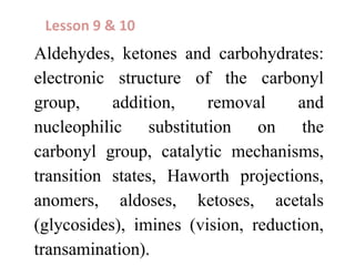 Aldehydes, ketones and carbohydrates:
electronic structure of the carbonyl
group, addition, removal and
nucleophilic substitution on the
carbonyl group, catalytic mechanisms,
transition states, Haworth projections,
anomers, aldoses, ketoses, acetals
(glycosides), imines (vision, reduction,
transamination).
Lesson 9 & 10
 