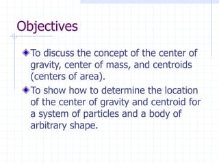 Objectives
To discuss the concept of the center of
gravity, center of mass, and centroids
(centers of area).
To show how to determine the location
of the center of gravity and centroid for
a system of particles and a body of
arbitrary shape.
 