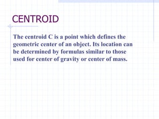 CENTROID
The centroid C is a point which defines the
geometric center of an object. Its location can
be determined by formulas similar to those
used for center of gravity or center of mass.
 