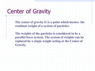 Center of Gravity
The center of gravity G is a point which locates the
resultant weight of a system of particles.
The weights of the particles is considered to be a
parallel force system. The system of weights can be
replaced by a single weight acting at the Center of
Gravity.
 