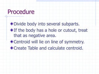 Procedure
Divide body into several subparts.
If the body has a hole or cutout, treat
that as negative area.
Centroid will lie on line of symmetry.
Create Table and calculate centroid.
 