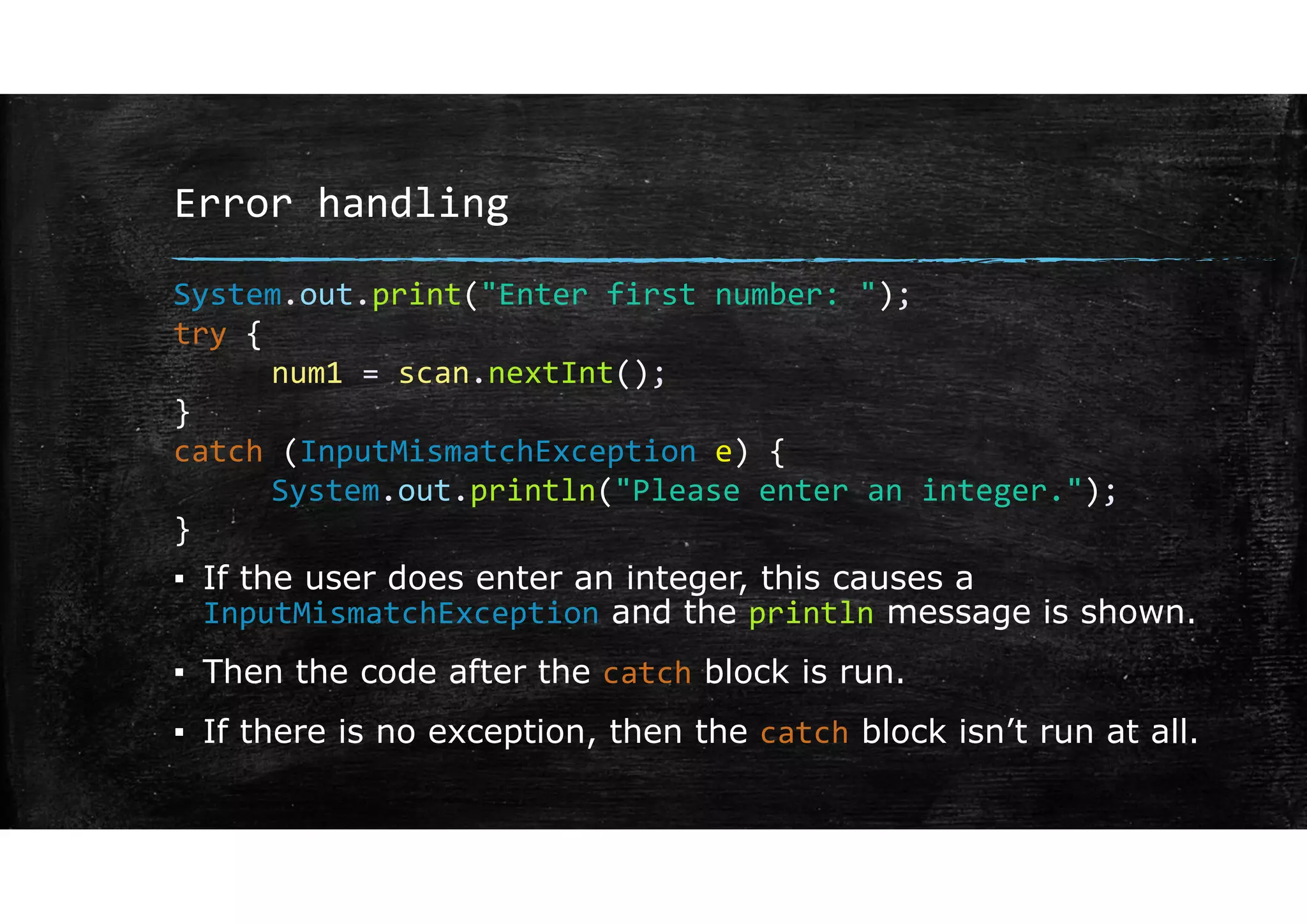 Error handling
▪ If the user does enter an integer, this causes a
InputMismatchException and the println message is shown.
▪ Then the code after the catch block is run.
▪ If there is no exception, then the catch block isn’t run at all.
System.out.print("Enter first number: ");
try {
num1 = scan.nextInt();
}
catch (InputMismatchException e) {
System.out.println("Please enter an integer.");
}
 