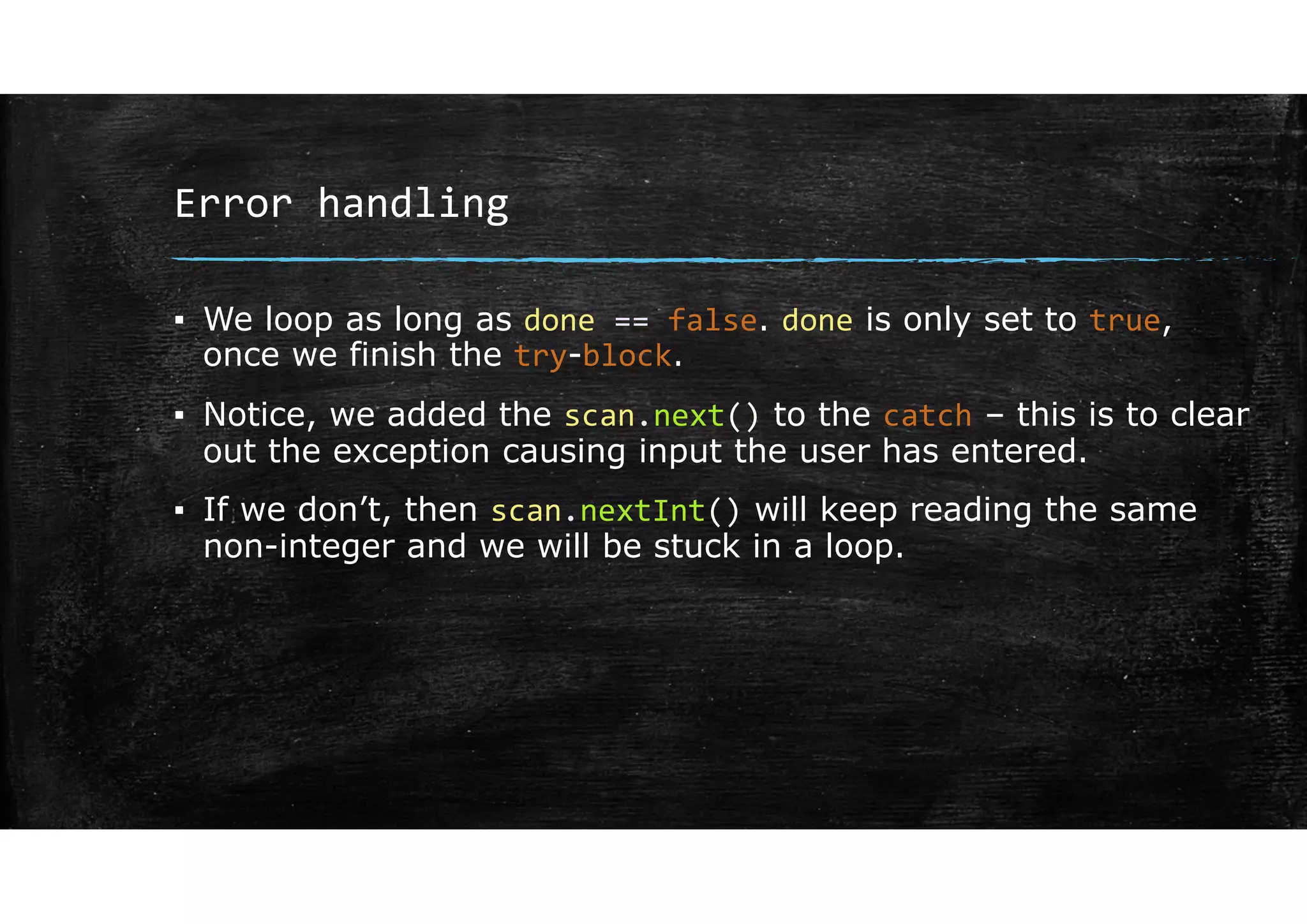 Error handling
▪ We loop as long as done == false. done is only set to true,
once we finish the try-block.
▪ Notice, we added the scan.next() to the catch – this is to clear
out the exception causing input the user has entered.
▪ If we don’t, then scan.nextInt() will keep reading the same
non-integer and we will be stuck in a loop.
 
