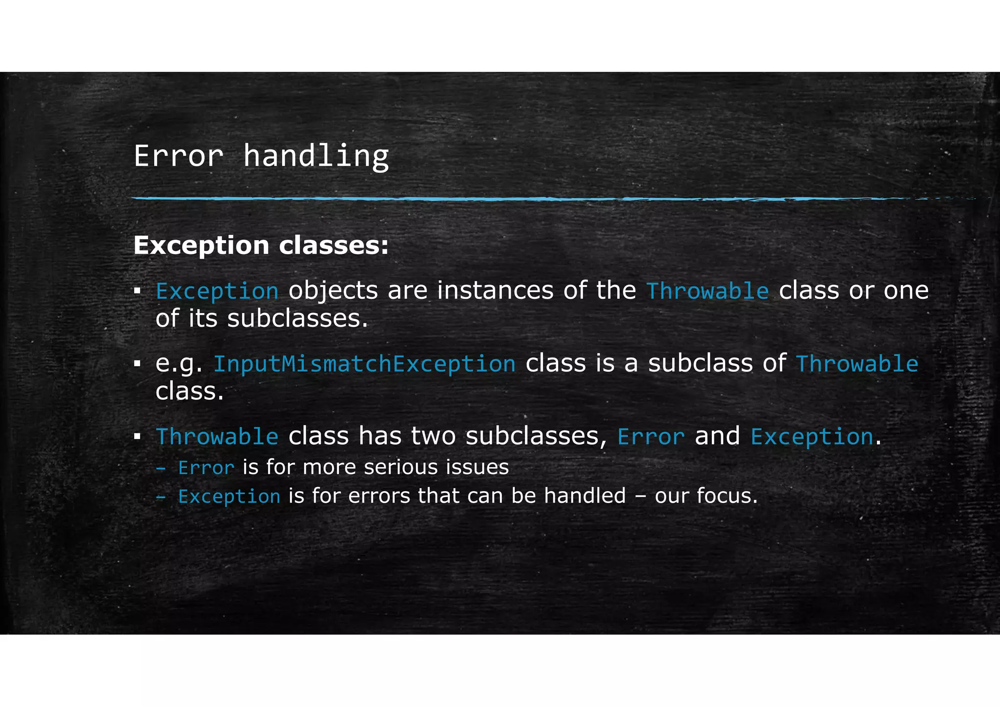 Error handling
Exception classes:
▪ Exception objects are instances of the Throwable class or one
of its subclasses.
▪ e.g. InputMismatchException class is a subclass of Throwable
class.
▪ Throwable class has two subclasses, Error and Exception.
– Error is for more serious issues
– Exception is for errors that can be handled – our focus.
 