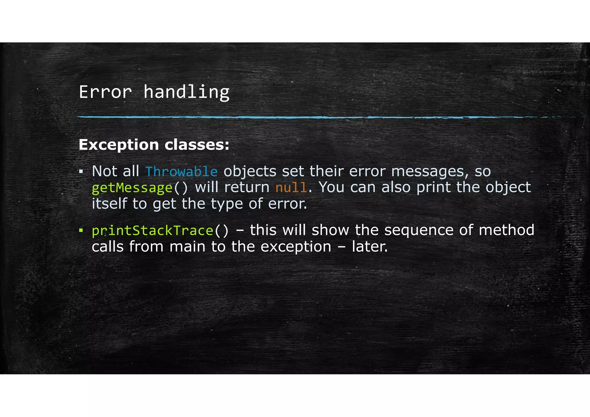Error handling
Exception classes:
▪ Not all Throwable objects set their error messages, so
getMessage() will return null. You can also print the object
itself to get the type of error.
▪ printStackTrace() – this will show the sequence of method
calls from main to the exception – later.
 