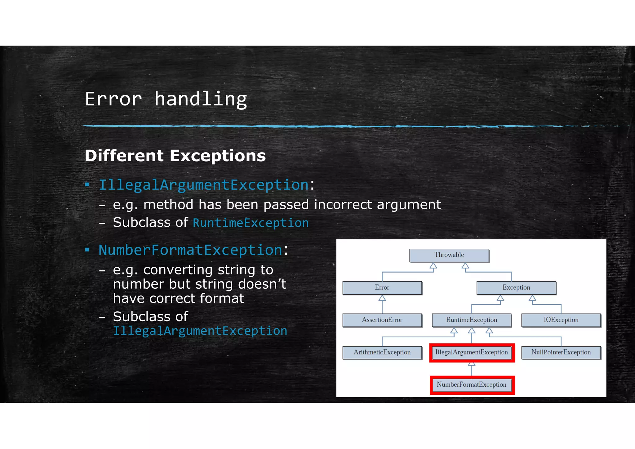 Error handling
Different Exceptions
▪ IllegalArgumentException:
– e.g. method has been passed incorrect argument
– Subclass of RuntimeException
▪ NumberFormatException:
– e.g. converting string to
number but string doesn’t
have correct format
– Subclass of
IllegalArgumentException
 