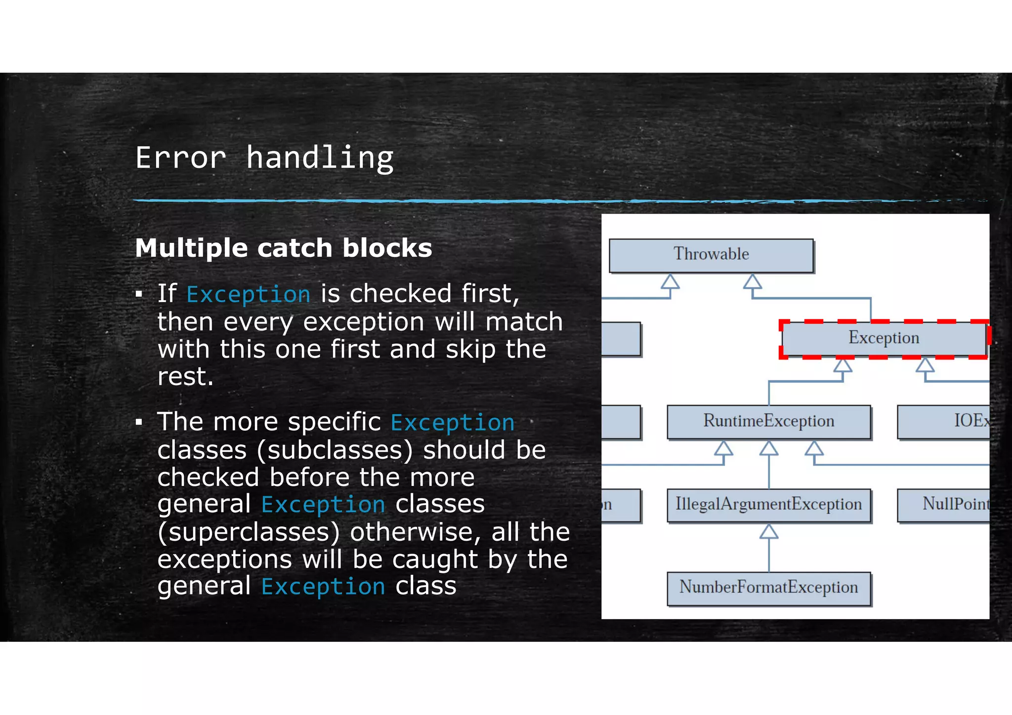 Error handling
Multiple catch blocks
▪ If Exception is checked first,
then every exception will match
with this one first and skip the
rest.
▪ The more specific Exception
classes (subclasses) should be
checked before the more
general Exception classes
(superclasses) otherwise, all the
exceptions will be caught by the
general Exception class
 