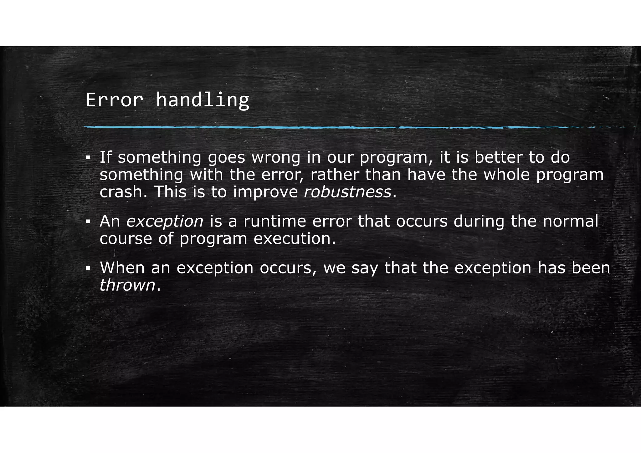 Error handling
▪ If something goes wrong in our program, it is better to do
something with the error, rather than have the whole program
crash. This is to improve robustness.
▪ An exception is a runtime error that occurs during the normal
course of program execution.
▪ When an exception occurs, we say that the exception has been
thrown.
 