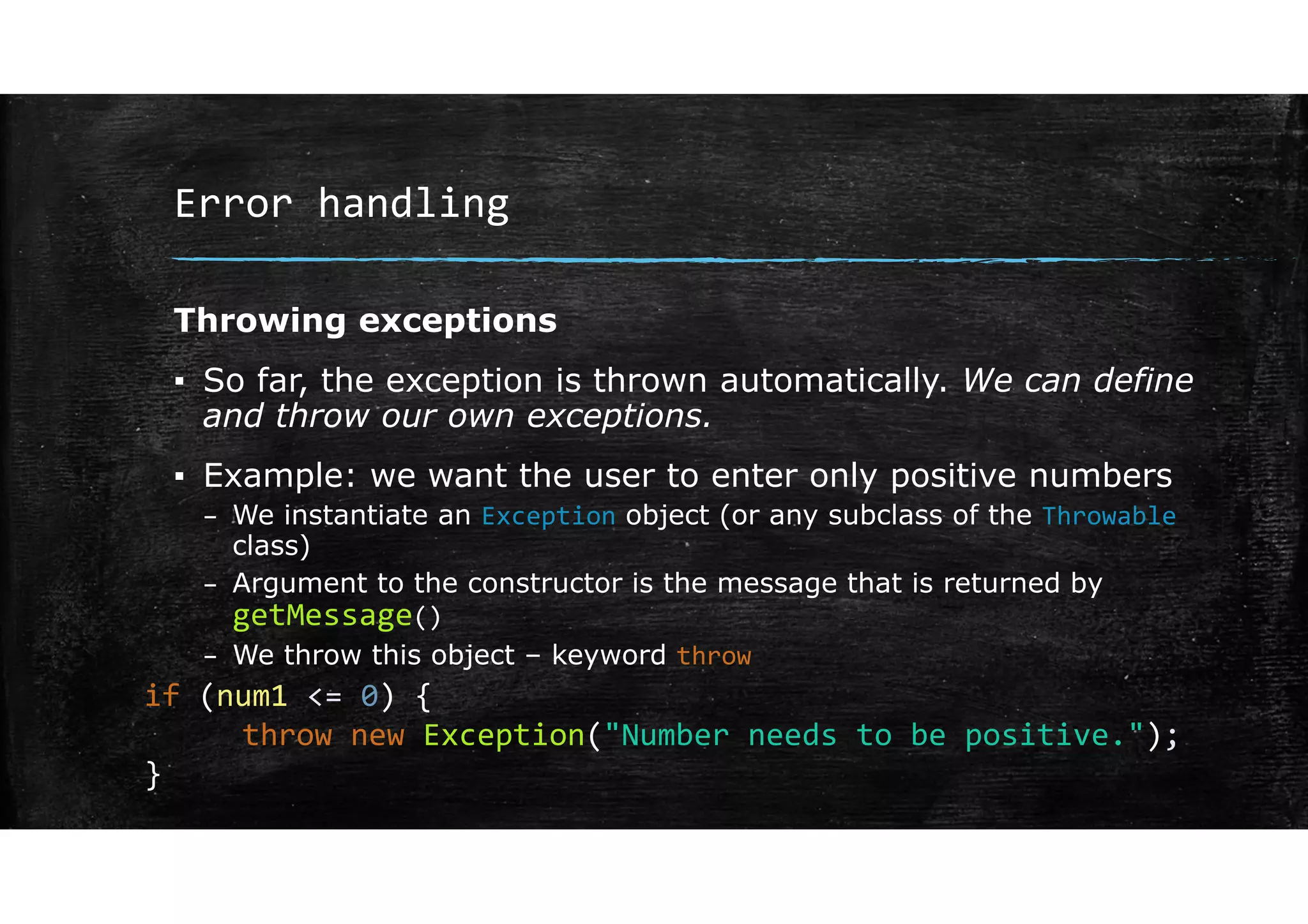 Error handling
Throwing exceptions
▪ So far, the exception is thrown automatically. We can define
and throw our own exceptions.
▪ Example: we want the user to enter only positive numbers
– We instantiate an Exception object (or any subclass of the Throwable
class)
– Argument to the constructor is the message that is returned by
getMessage()
– We throw this object – keyword throw
if (num1 <= 0) {
throw new Exception("Number needs to be positive.");
}
 