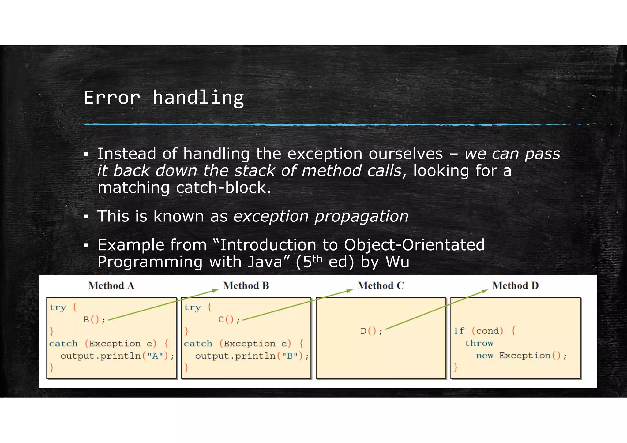 Error handling
▪ Instead of handling the exception ourselves – we can pass
it back down the stack of method calls, looking for a
matching catch-block.
▪ This is known as exception propagation
▪ Example from “Introduction to Object-Orientated
Programming with Java” (5th ed) by Wu
 