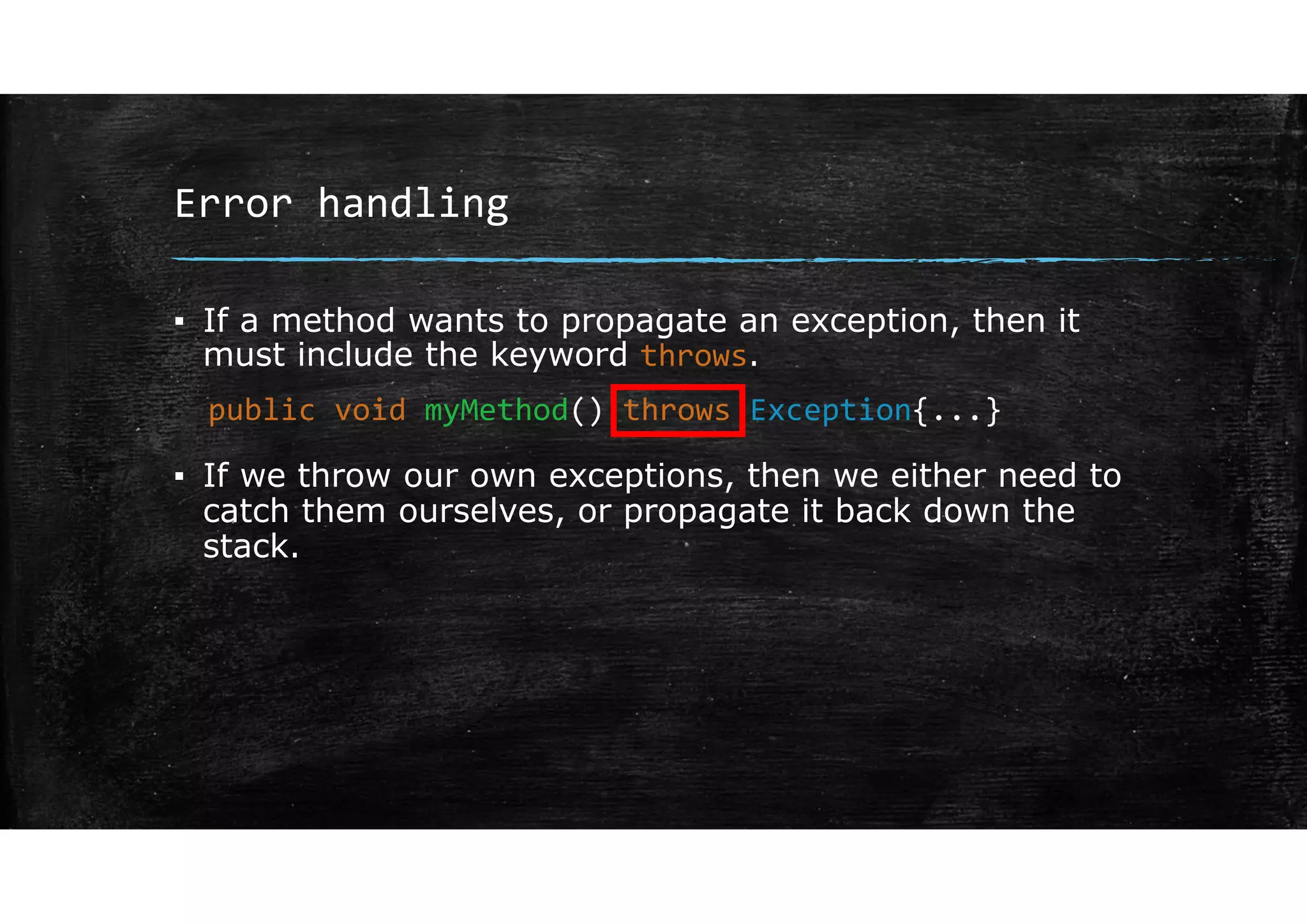 Error handling
▪ If a method wants to propagate an exception, then it
must include the keyword throws.
▪ If we throw our own exceptions, then we either need to
catch them ourselves, or propagate it back down the
stack.
public void myMethod() throws Exception{...}
 