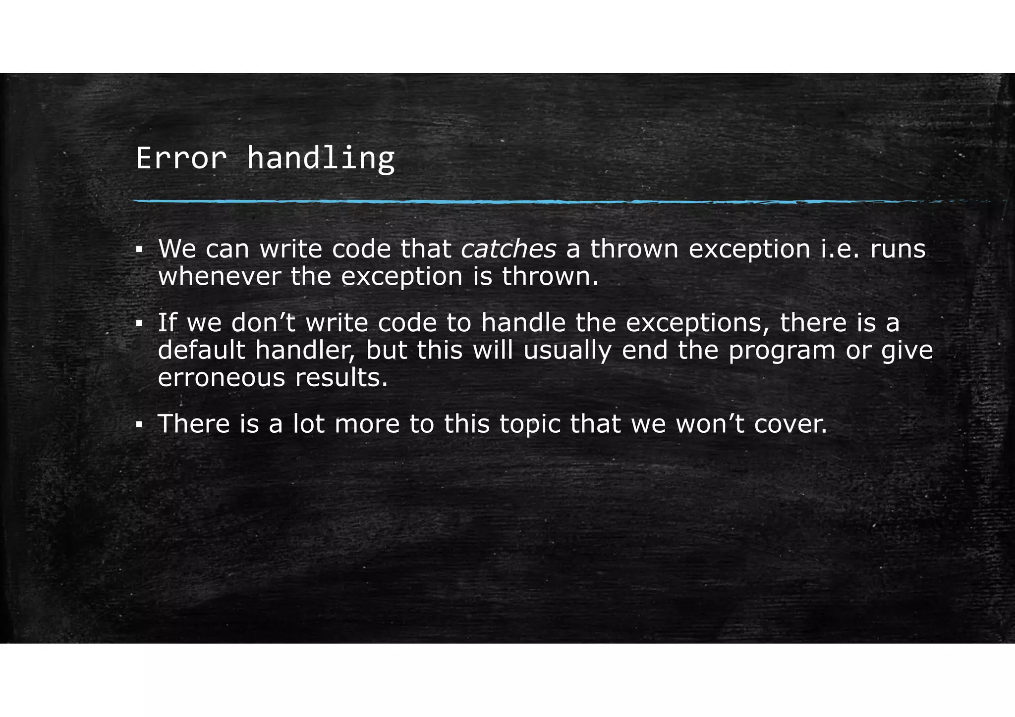 Error handling
▪ We can write code that catches a thrown exception i.e. runs
whenever the exception is thrown.
▪ If we don’t write code to handle the exceptions, there is a
default handler, but this will usually end the program or give
erroneous results.
▪ There is a lot more to this topic that we won’t cover.
 