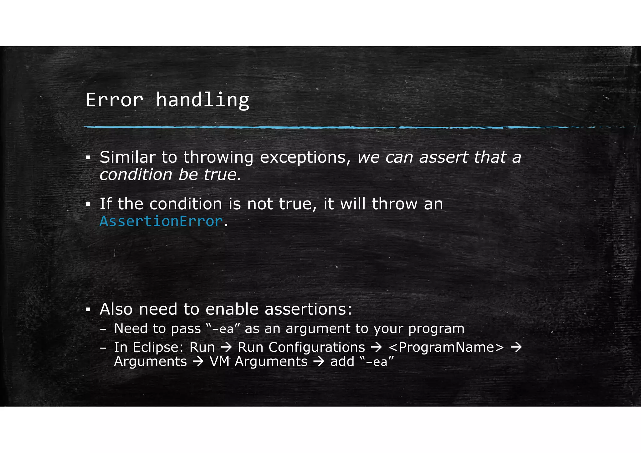 Error handling
▪ Similar to throwing exceptions, we can assert that a
condition be true.
▪ If the condition is not true, it will throw an
AssertionError.
▪ Also need to enable assertions:
– Need to pass “–ea” as an argument to your program
– In Eclipse: Run  Run Configurations  <ProgramName> 
Arguments  VM Arguments  add “–ea”
 